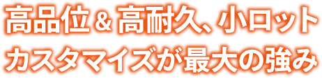 高品位＆高耐久、小ロットカスタマイズが最大の強み